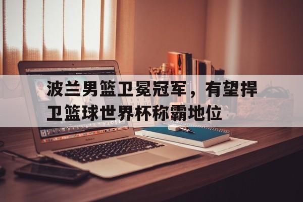 波兰男篮卫冕冠军，有望捍卫篮球世界杯称霸地位